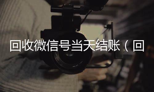 回收微信号当天结回收微信平台账（回收微信号当天结账是真的吗）